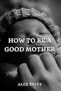 How to Be a Good Mother: A Complete Guide to New Parents Take Care of Newborns