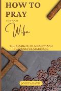 How to Pray for Your Wife: The Secrets to a Happy and Purposeful Marriage