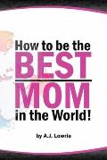 How to be the Best Mom in the World: Practical advice for raising happy, confident children