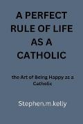 A Perfect Rule of Life as a Catholic: the Art of Being Happy as a Catholic