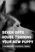 Seven Days House Training Your New Puppy: A Beginner Guide To Successful Training: How To Potty Train A Puppy