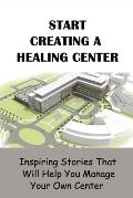 Start Creating A Healing Center: Inspiring Stories That Will Help You Manage Your Own Center: The Path Of Embodying A Healer And Leader
