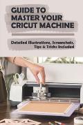 Guide To Master Your Cricut Machine: Detailed Illustrations, Screenshots, Tips & Tricks Included: Infor About Cricut Machine