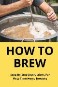 How To Brew: Step-By-Step Instructions For First-Time Home Brewers: Homemade Beer