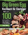 Big Green Egg Kochbuch f?r Einsteiger: Mehr als 100 frische und leckere Barbecue-Rezepte zum Grillen, R?uchern, Backen und Braten mit Ihrem Keramikgri