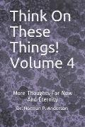 Think On These Things! Volume 4: More Thoughts For Now And Eternity