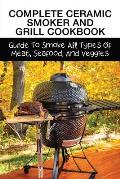 Complete Ceramic Smoker And Grill Cookbook: Guide To Smoke All Types Of Meat, Seafood, And Veggies: Meat Smoking Guide