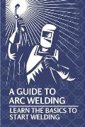 A Guide To Arc Welding: Learn The Basics To Start Welding: How To Weld With Arc