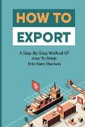 How To Export: A Step-By-Step Method Of How To Break Into New Markets: Rules For Successful Exporting