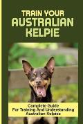 Train Your Australian Kelpie: Complete Guide For Training And Understanding Australian Kelpies: Australian Kelpie Training For Dummies