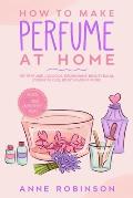 How to Make Perfume at Home: DIY Scents for Perfume, Cologne, Deodorant, Beauty Balm, Essential Oils, Body Splash - Includes 14 Unique Aromatherapy