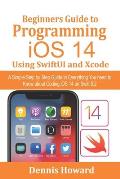 Beginners Guide to Programming iOS 14 Using SwiftUI and Xcode: A Simple Step by Step Guide to Everything You need to Know about Coding iOS 14 on Swift