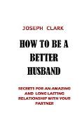 How to Be a Better Husband: Secrets for an Amazing and Long Lasting Relationship with Your Partner