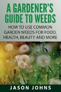 A Gardener's Guide To Weeds: How To Use Common Garden Weeds For Food, Health, Beauty And More