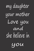 My Daughter Your Mother Love You and She Believe in You: Valentines Day Gifts for Daughter, A PERFECT BIRTHDAY GIFT FOR YOUR DAUGHTER, AWESOME BIRTHDA