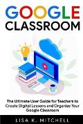 Google Classroom: The Ultimate User Guide for Teachers to Create Digital Lessons and Organize Your Google Classroom