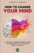 How to Change your Mind: A Practical Guide to Start Living an Awesome Life and Getting What you Want