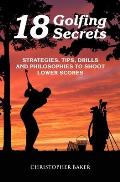 18 Golfing Secrets: Strategies, Tips, Drills and Philosophies To Shoot Lower Scores