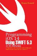 Programming iOS 14 Using Swift 5.3 in 45 Minutes: A Step by Step Guide to Everything you Need to Know about iOS 14 on Swift 5.3
