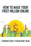 How To Make Your First Million Online: A Beginner's Guide To Making Money Online: Turn Your Computer Into A Money Machine