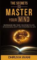 The Secrets To Master Your Mind: Reprogram And Train Your Mind To Live A Successful, Happy And A Meaningful Life