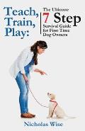 Teach, Train, Play: The Ultimate 7 Step Survival Guide For First Time Dog Owners