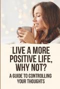 Live A More Positive Life, Why Not?: A Guide To Controlling Your Thoughts
