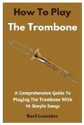How To Play The Trombone: A Comprehensive Guide To Playing The Trombone With 10 Simple Songs