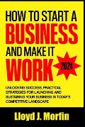 How to Start a Business and Make it Work: Unlocking Success, Practical Strategies for Launching and Sustaining Your Business in Today's Competitive La