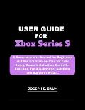 User Guide For Xbox Series S: A Comprehensive Manual for Beginners and Seniors Step- by-Step for Easy Setup, Game Installation, Controller Features,