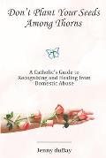 Don't Plant Your Seeds Among Thorns: A Catholic's Guide to Recognizing and Healing from Domestic Abuse